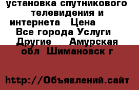 установка спутникового телевидения и интернета › Цена ­ 500 - Все города Услуги » Другие   . Амурская обл.,Шимановск г.